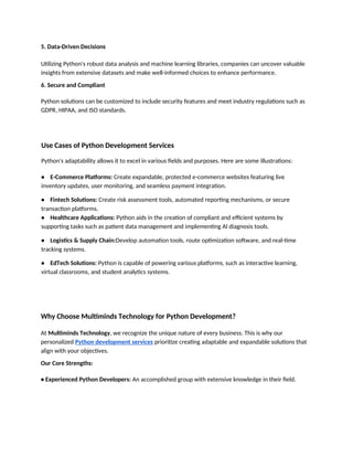 5. Data-Driven Decisions
Utilizing Python's robust data analysis and machine learning libraries, companies can uncover valuable
insights from extensive datasets and make well-informed choices to enhance performance.
6. Secure and Compliant
Python solutions can be customized to include security features and meet industry regulations such as
GDPR, HIPAA, and ISO standards.
Use Cases of Python Development Services
Python's adaptability allows it to excel in various fields and purposes. Here are some illustrations:
• E-Commerce Platforms: Create expandable, protected e-commerce websites featuring live
inventory updates, user monitoring, and seamless payment integration.
• Fintech Solutions: Create risk assessment tools, automated reporting mechanisms, or secure
transaction platforms.
• Healthcare Applications: Python aids in the creation of compliant and efficient systems by
supporting tasks such as patient data management and implementing AI diagnosis tools.
• Logistics & Supply Chain:Develop automation tools, route optimization software, and real-time
tracking systems.
• EdTech Solutions: Python is capable of powering various platforms, such as interactive learning,
virtual classrooms, and student analytics systems.
Why Choose Multiminds Technology for Python Development?
At Multiminds Technology, we recognize the unique nature of every business. This is why our
personalized Python development services prioritize creating adaptable and expandable solutions that
align with your objectives.
Our Core Strengths:
• Experienced Python Developers: An accomplished group with extensive knowledge in their field.
 