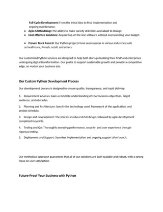 Full-Cycle Development: From the initial idea to final implementation and
ongoing maintenance.
• Agile Methodology:The ability to make speedy deliveries and adapt to change.
• Cost-Effective Solutions: Acquire top-of-the-line software without overspending your budget.
• Proven Track Record: Our Python projects have seen success in various industries such
as healthcare, fintech, retail, and others.
Our customized Python services are designed to help both startups building their MVP and enterprises
undergoing digital transformation. Our goal is to support sustainable growth and provide a competitive
edge, no matter your business size.
Our Custom Python Development Process
Our development process is designed to ensure quality, transparency, and rapid delivery:
1. Requirement Analysis: Gain a complete understanding of your business objectives, target
audience, and obstacles.
2. Planning and Architecture: Specify the technology used, framework of the application, and
project schedule.
3. Design and Development: The process involves UI/UX design, followed by agile development
completed in sprints.
4. Testing and QA: Thoroughly assessing performance, security, and user experience through
rigorous testing.
5. Deployment and Support: Seamless implementation and ongoing support after launch.
Our methodical approach guarantees that all of our solutions are both scalable and robust, with a strong
focus on user satisfaction.
Future-Proof Your Business with Python
 
