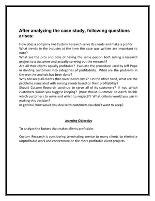 After analyzing the case study, following questions 
arises: 
How does a company like Custom Research serve its clients and make a profit? 
What trends in the industry at the time the case was written are important to 
note? 
What are the pros and cons of having the same person both selling a research 
project to a customer and actually carrying out the research? 
Are all their clients equally profitable? Evaluate the procedure used by Jeff Pope 
in dividing customers into categories of profitability. What are the problems in 
the way the analysis has been done? 
Why not keep all clients that cover direct costs? On the other hand, what are the 
problems associated with serving clients based on their profitability? 
Should Custom Research continue to serve all of its customers? If not, which 
customers would you suggest keeping? (How should Customer Research decide 
which customers to serve and which to neglect?) What criteria would you use in 
making this decision? 
In general, how would you deal with customers you don't want to keep? 
Learning Objective 
To analyze the factors that makes clients profitable. 
Custom Research is considering terminating service to many clients to eliminate 
unprofitable work and concentrate on the more profitable client projects. 
 