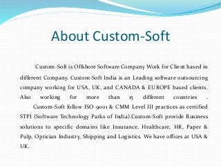 About Custom-Soft
Custom-Soft is Offshore Software Company Work for Client based in
different Company. Custom-Soft India is an Leading software outsourcing
company working for USA, UK, and CANADA & EUROPE based clients.
Also working for more than 15 different countries .
Custom-Soft follow ISO 9001 & CMM Level III practices as certified
STPI (Software Technology Parks of India).Custom-Soft provide Business
solutions to specific domains like Insurance, Healthcare, HR, Paper &
Pulp, Optician Industry, Shipping and Logistics. We have offices at USA &
UK.
 