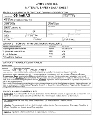 Graffiti Shield Inc.
MATERIAL SAFETY DATA SHEET
SECTION 1 — CHEMICAL PRODUCT AND COMPANY IDENTIFICATION
Product Identifier: GS 4mil AG
[WHMIS Classification]:
H=0, F=1, R=0
Product Use :
Anti Graffiti, protective window film
Manufacturer’s Name:
Graffiti Shield
Supplier’s Name;
Graffiti Shield
Street Address:
2940 E. La Palma #D
Street Address
City:
Anaheim
State:
CA
City Province
Zip Code:
92806
EmergencyTelephone:
(714) 575-1100
Postal Code Emergency Telephone
Date MSDS Prepared;
6/11/15
MSDS Prepared By:
J. Schuch
Phone Number:
(714)575-1100
SECTION 2 — COMPOSITION/INFORMATION ON INGREDIENTS
Hazardous Ingredients (specific) % by weight CAS Number
Polyethylene terephthalate 55-81% 25038-59-9
Polymerized release liner 6-28% N/A
Acrylic Adhesive 7-17% N/A
Polyurethane Coating <1% N/A
SECTION 3 — HAZARDS IDENTIFICATION
SECTION 4 — FIRST AID MEASURES
Skin Contact Flush with water for 15 minutes. Get medical attention if irritation persists. If exposure is due to molten film, cool
rapidly with cool water. Do not attempt to peel film from skin. Get immediate medical attention for thermal burn.
Eye Contact; Flush with water lifting eyelids for 15 minutes. Get medical attention if irritation persists.
Inhalation; Remove person to fresh air. Seek immediate medical attention if symptoms develop. Give oxygen if breathing is
difficult. If breathing has stopped, give artificial respiration.
Ingestion; Ingestion is not an expected route of exposure during normal use.
WHMIS Symbols HMIS; H=0,F=1,R=0 NFPA; H=1,F=1,R=0
Potential Health Effects ; Incomplete incineration produces decomposition products that may cause respiratory and eye irritation
Any substances present at a concentration of 0.1% or more classified as a carcinogen by IARC, NTP or OSHA;= None are known.
Overexposure: Eyes; cause irritation, Skin; no animal tests have been run. No skin problems are anticipated from normal
handling of the film, Inhalation; Fumes irritation to the eyes, nose, and respiratory tract may be produced at temperatures above
480F. Can cause severe allergic respiratory reaction, Ingestion; Ingestion is not an expected route of exposure during normal use.
Low to zero ingestion toxicity.
Carcinogenic Effects; Based upon available information this substance cannot be classified as a carcinogen. Its ingredients are not
listed as carcinogenic by the International Agency for Research on Cancer, the National Toxicology Program, or the Occupational
Safety and Health Administration.
Route of Entry ❐ Skin Contact – during normal use
[EmergencyOverview]
 