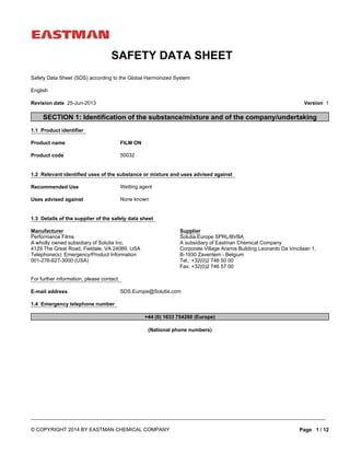 None known
Product name
E-mail address SDS.Europe@Solutia.com
FILM ON
1.4 Emergency telephone number
1.1 Product identifier
+44 (0) 1633 754280 (Europe)
1.3 Details of the supplier of the safety data sheet
1.2 Relevant identified uses of the substance or mixture and uses advised against
(National phone numbers)
Product code
Recommended Use Wetting agent
50032
SECTION 1: Identification of the substance/mixture and of the company/undertaking
For further information, please contact:
Uses advised against
Manufacturer
Performance Films
A wholly owned subsidiary of Solutia Inc.
4129 The Great Road, Fieldale, VA 24089, USA
Telephone(s): Emergency/Product Information
001-276-627-3000 (USA)
English
Supplier
Solutia Europe SPRL/BVBA
A subsidiary of Eastman Chemical Company
Corporate Village Aramis Building Leonardo Da Vincilaan 1,
B-1930 Zaventem - Belgium
Tel.: +32(0)2 746 50 00
Fax: +32(0)2 746 57 00
Safety Data Sheet (SDS) according to the Global Harmonized System
Version 1
____________________________________________________________________________________________________________________
Revision date 25-Jun-2013
SAFETY DATA SHEET
Page 1 / 12© COPYRIGHT 2014 BY EASTMAN CHEMICAL COMPANY
 