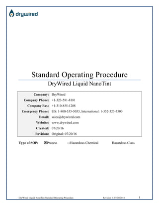 DryWired Liquid NanoTint Standard Operating Procedure Revision 1: 07/20/2016 1
Standard Operating Procedure
DryWired Liquid NanoTint
Company: DryWired
Company Phone: +1-323-581-8181
Company Fax: +1-310-855-1208
Emergency Phone: US: 1-800-535-5053, International: 1-352-323-3500
Email: sales@drywired.com
Website: www.drywired.com
Created: 07/20/16
Revision: Original: 07/20/16
Type of SOP: ýProcess ☐Hazardous Chemical Hazardous Class
 