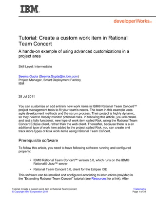 Tutorial: Create a custom work item in Rational
      Team Concert
      A hands-on example of using advanced customizations in a
      project area

      Skill Level: Intermediate


      Seema Gupta (Seema.Gupta@in.ibm.com)
      Project Manager, Smart Deployment Factory
      IBM



      28 Jul 2011


      You can customize or add entirely new work items in IBM® Rational Team Concert™
      project management tools to fit your team's needs. The team in this example uses
      agile development methods and the scrum process. Their project is highly dynamic,
      so they need to closely monitor potential risks. In following this article, you will create
      and test a fully functional, new type of work item called Risk, using the Rational Team
      Concert Eclipse client, rather than the web client. Thereafter, because there is a an
      additional type of work item added to the project called Risk, you can create and
      track more types of Risk work items using Rational Team Concert.


      Prerequisite software
      To follow this article, you need to have following software running and configured
      properly:

                • IBM® Rational Team Concert™ version 3.0, which runs on the IBM®
                  Rational® Jazz™ server
                • Rational Team Concert 3.0, client for the Eclipse IDE
      This software can be installed and configured according to instructions provided in
      the "Extending Rational Team Concert" tutorial (see Resources for a link). After


Tutorial: Create a custom work item in Rational Team Concert                                  Trademarks
© Copyright IBM Corporation 2011                                                             Page 1 of 34
 