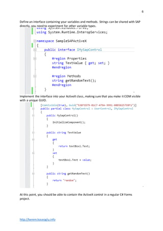 http://kerem.koseoglu.info
6
Define an interface containing your variables and methods. Strings can be shared with SAP
directly, you need to experiment for other variable types.
Implement the interface into your ActiveX class, making sure that you make it COM visible
with a unique GUID.
At this point, you should be able to contain the ActiveX control in a regular C# Forms
project.
 
