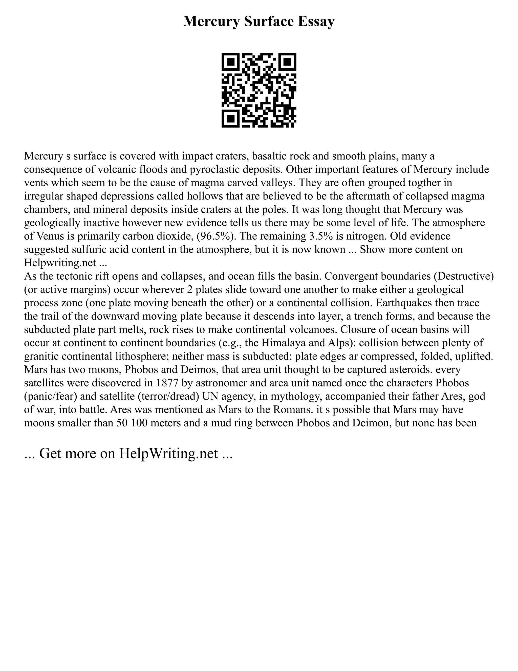 Mercury Surface Essay
Mercury s surface is covered with impact craters, basaltic rock and smooth plains, many a
consequence of volcanic floods and pyroclastic deposits. Other important features of Mercury include
vents which seem to be the cause of magma carved valleys. They are often grouped togther in
irregular shaped depressions called hollows that are believed to be the aftermath of collapsed magma
chambers, and mineral deposits inside craters at the poles. It was long thought that Mercury was
geologically inactive however new evidence tells us there may be some level of life. The atmosphere
of Venus is primarily carbon dioxide, (96.5%). The remaining 3.5% is nitrogen. Old evidence
suggested sulfuric acid content in the atmosphere, but it is now known ... Show more content on
Helpwriting.net ...
As the tectonic rift opens and collapses, and ocean fills the basin. Convergent boundaries (Destructive)
(or active margins) occur wherever 2 plates slide toward one another to make either a geological
process zone (one plate moving beneath the other) or a continental collision. Earthquakes then trace
the trail of the downward moving plate because it descends into layer, a trench forms, and because the
subducted plate part melts, rock rises to make continental volcanoes. Closure of ocean basins will
occur at continent to continent boundaries (e.g., the Himalaya and Alps): collision between plenty of
granitic continental lithosphere; neither mass is subducted; plate edges ar compressed, folded, uplifted.
Mars has two moons, Phobos and Deimos, that area unit thought to be captured asteroids. every
satellites were discovered in 1877 by astronomer and area unit named once the characters Phobos
(panic/fear) and satellite (terror/dread) UN agency, in mythology, accompanied their father Ares, god
of war, into battle. Ares was mentioned as Mars to the Romans. it s possible that Mars may have
moons smaller than 50 100 meters and a mud ring between Phobos and Deimon, but none has been
... Get more on HelpWriting.net ...
 