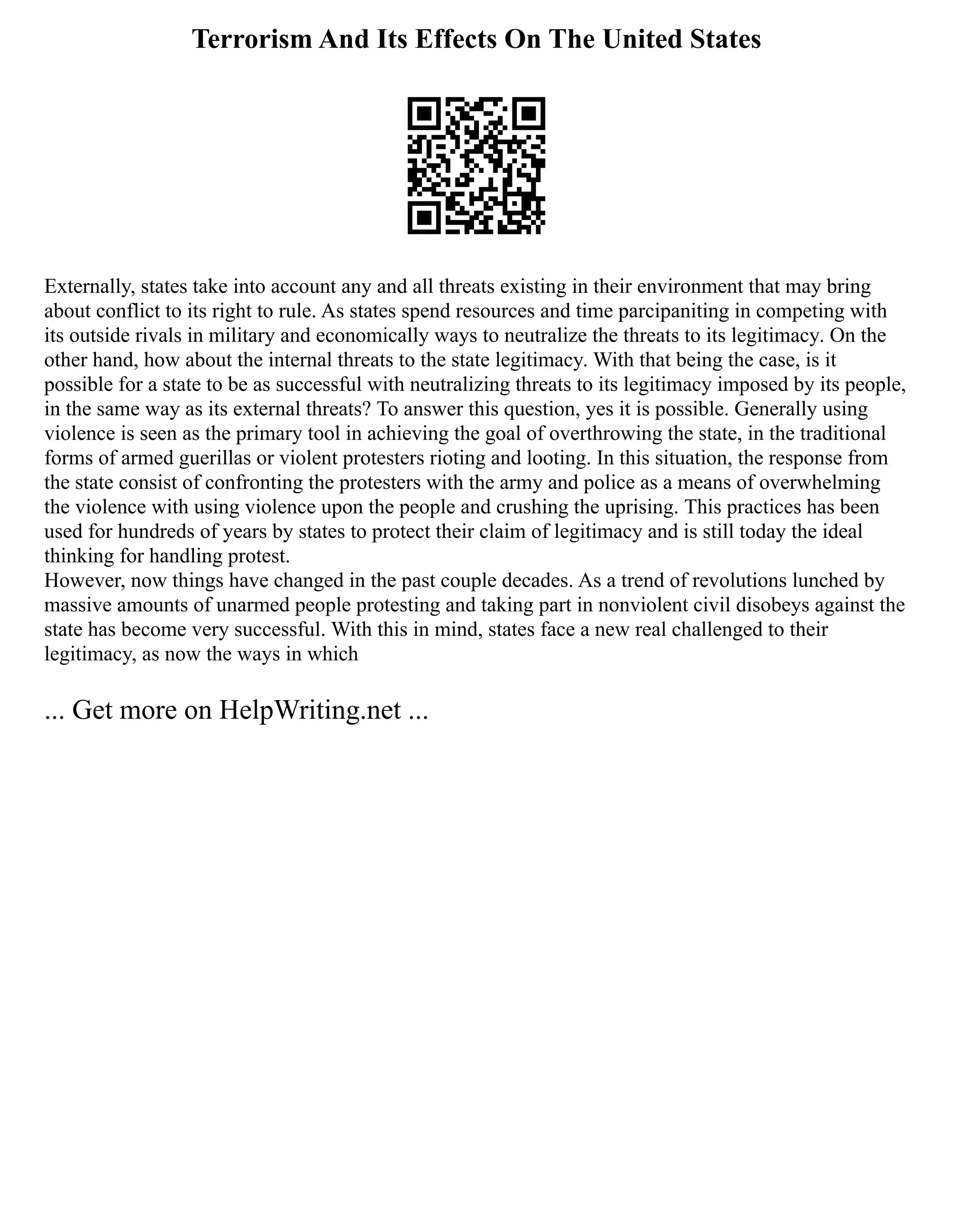 Terrorism And Its Effects On The United States
Externally, states take into account any and all threats existing in their environment that may bring
about conflict to its right to rule. As states spend resources and time parcipaniting in competing with
its outside rivals in military and economically ways to neutralize the threats to its legitimacy. On the
other hand, how about the internal threats to the state legitimacy. With that being the case, is it
possible for a state to be as successful with neutralizing threats to its legitimacy imposed by its people,
in the same way as its external threats? To answer this question, yes it is possible. Generally using
violence is seen as the primary tool in achieving the goal of overthrowing the state, in the traditional
forms of armed guerillas or violent protesters rioting and looting. In this situation, the response from
the state consist of confronting the protesters with the army and police as a means of overwhelming
the violence with using violence upon the people and crushing the uprising. This practices has been
used for hundreds of years by states to protect their claim of legitimacy and is still today the ideal
thinking for handling protest.
However, now things have changed in the past couple decades. As a trend of revolutions lunched by
massive amounts of unarmed people protesting and taking part in nonviolent civil disobeys against the
state has become very successful. With this in mind, states face a new real challenged to their
legitimacy, as now the ways in which
... Get more on HelpWriting.net ...
 