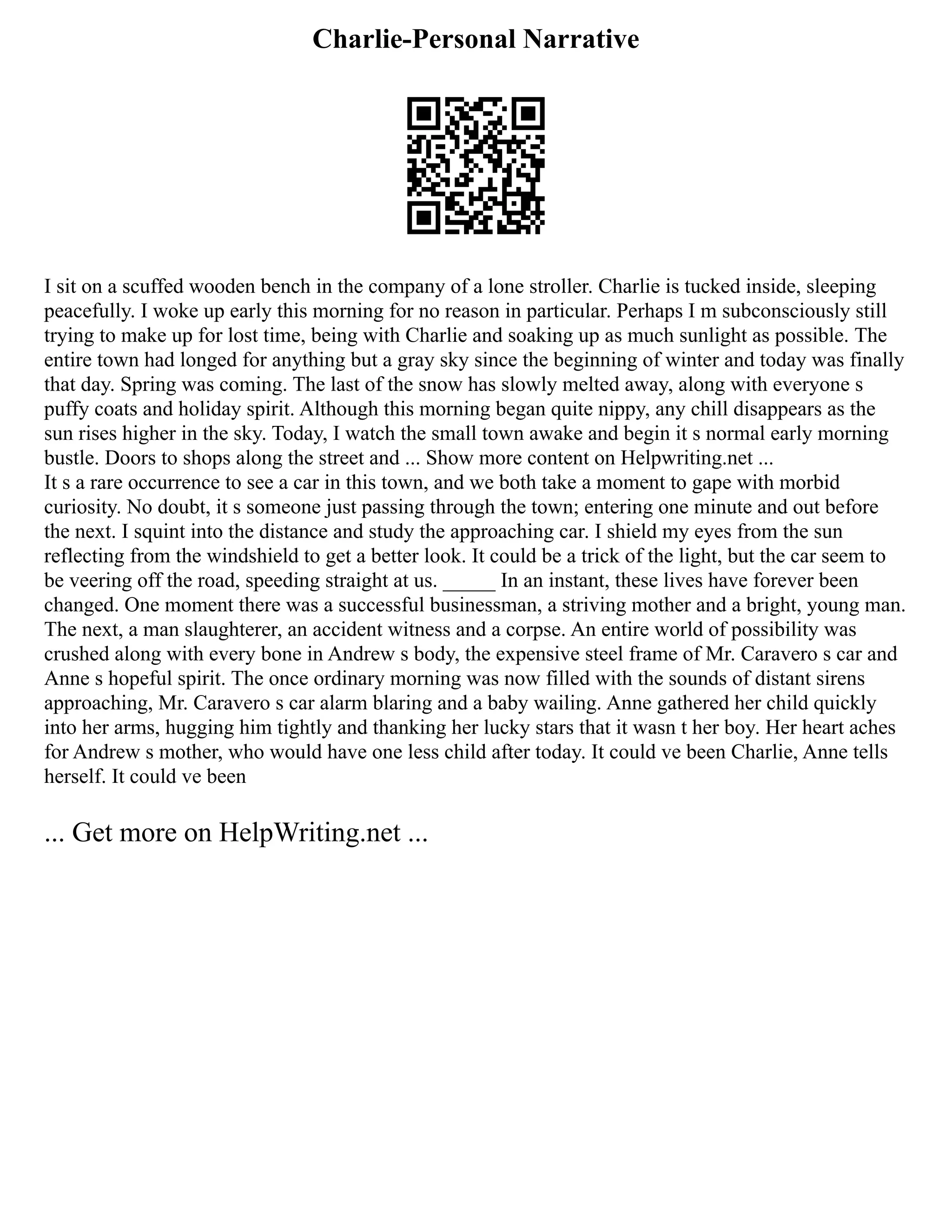 Charlie-Personal Narrative
I sit on a scuffed wooden bench in the company of a lone stroller. Charlie is tucked inside, sleeping
peacefully. I woke up early this morning for no reason in particular. Perhaps I m subconsciously still
trying to make up for lost time, being with Charlie and soaking up as much sunlight as possible. The
entire town had longed for anything but a gray sky since the beginning of winter and today was finally
that day. Spring was coming. The last of the snow has slowly melted away, along with everyone s
puffy coats and holiday spirit. Although this morning began quite nippy, any chill disappears as the
sun rises higher in the sky. Today, I watch the small town awake and begin it s normal early morning
bustle. Doors to shops along the street and ... Show more content on Helpwriting.net ...
It s a rare occurrence to see a car in this town, and we both take a moment to gape with morbid
curiosity. No doubt, it s someone just passing through the town; entering one minute and out before
the next. I squint into the distance and study the approaching car. I shield my eyes from the sun
reflecting from the windshield to get a better look. It could be a trick of the light, but the car seem to
be veering off the road, speeding straight at us. _____ In an instant, these lives have forever been
changed. One moment there was a successful businessman, a striving mother and a bright, young man.
The next, a man slaughterer, an accident witness and a corpse. An entire world of possibility was
crushed along with every bone in Andrew s body, the expensive steel frame of Mr. Caravero s car and
Anne s hopeful spirit. The once ordinary morning was now filled with the sounds of distant sirens
approaching, Mr. Caravero s car alarm blaring and a baby wailing. Anne gathered her child quickly
into her arms, hugging him tightly and thanking her lucky stars that it wasn t her boy. Her heart aches
for Andrew s mother, who would have one less child after today. It could ve been Charlie, Anne tells
herself. It could ve been
... Get more on HelpWriting.net ...
 