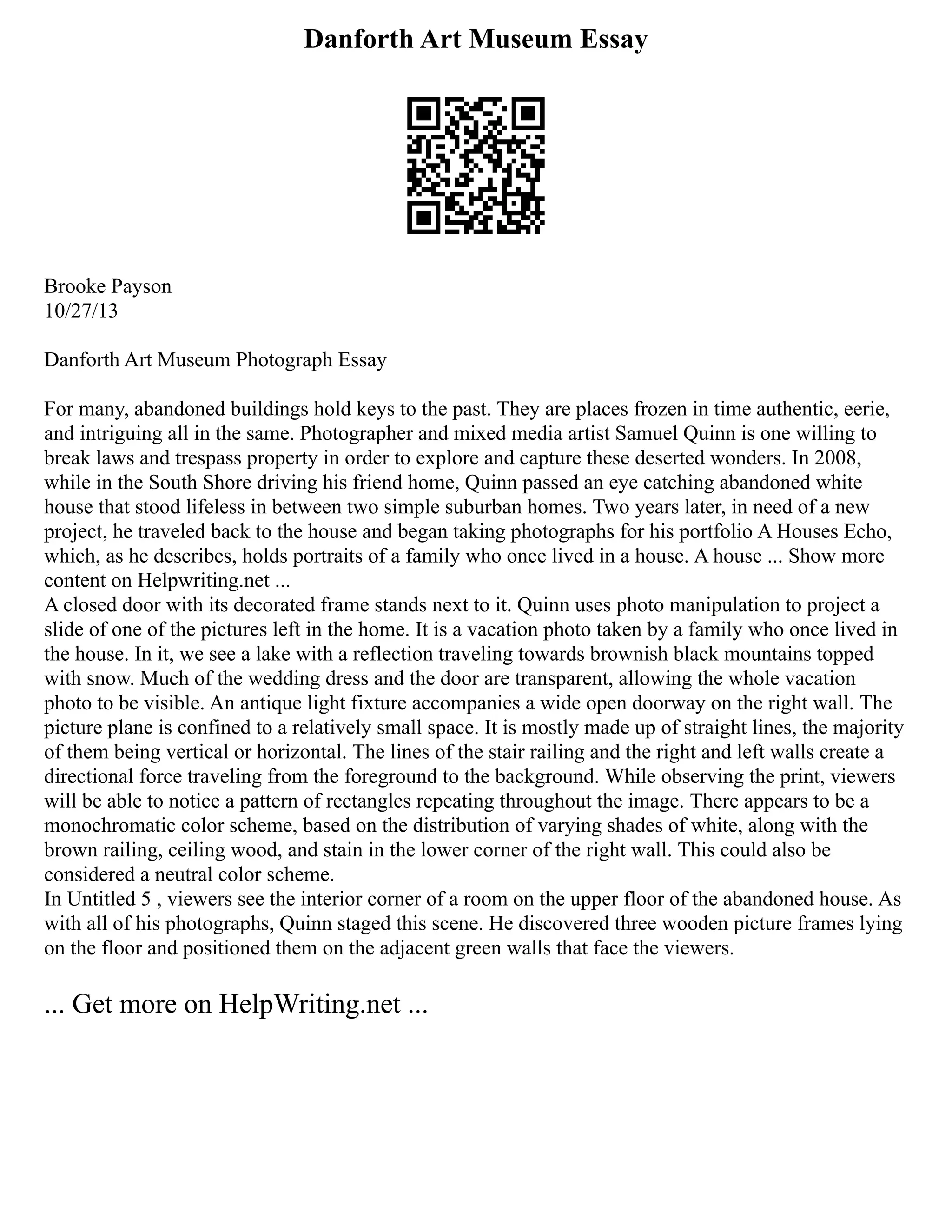 Danforth Art Museum Essay
Brooke Payson
10/27/13
Danforth Art Museum Photograph Essay
For many, abandoned buildings hold keys to the past. They are places frozen in time authentic, eerie,
and intriguing all in the same. Photographer and mixed media artist Samuel Quinn is one willing to
break laws and trespass property in order to explore and capture these deserted wonders. In 2008,
while in the South Shore driving his friend home, Quinn passed an eye catching abandoned white
house that stood lifeless in between two simple suburban homes. Two years later, in need of a new
project, he traveled back to the house and began taking photographs for his portfolio A Houses Echo,
which, as he describes, holds portraits of a family who once lived in a house. A house ... Show more
content on Helpwriting.net ...
A closed door with its decorated frame stands next to it. Quinn uses photo manipulation to project a
slide of one of the pictures left in the home. It is a vacation photo taken by a family who once lived in
the house. In it, we see a lake with a reflection traveling towards brownish black mountains topped
with snow. Much of the wedding dress and the door are transparent, allowing the whole vacation
photo to be visible. An antique light fixture accompanies a wide open doorway on the right wall. The
picture plane is confined to a relatively small space. It is mostly made up of straight lines, the majority
of them being vertical or horizontal. The lines of the stair railing and the right and left walls create a
directional force traveling from the foreground to the background. While observing the print, viewers
will be able to notice a pattern of rectangles repeating throughout the image. There appears to be a
monochromatic color scheme, based on the distribution of varying shades of white, along with the
brown railing, ceiling wood, and stain in the lower corner of the right wall. This could also be
considered a neutral color scheme.
In Untitled 5 , viewers see the interior corner of a room on the upper floor of the abandoned house. As
with all of his photographs, Quinn staged this scene. He discovered three wooden picture frames lying
on the floor and positioned them on the adjacent green walls that face the viewers.
... Get more on HelpWriting.net ...
 