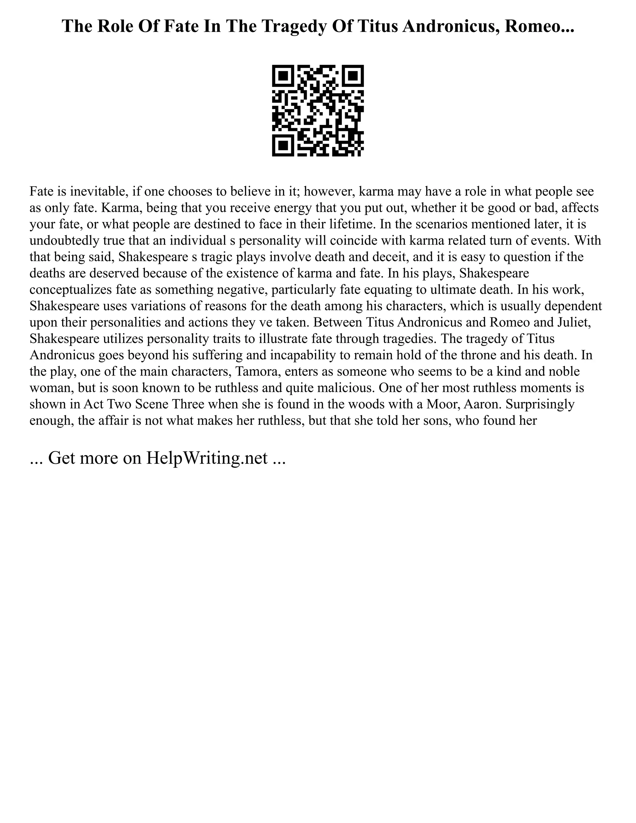 The Role Of Fate In The Tragedy Of Titus Andronicus, Romeo...
Fate is inevitable, if one chooses to believe in it; however, karma may have a role in what people see
as only fate. Karma, being that you receive energy that you put out, whether it be good or bad, affects
your fate, or what people are destined to face in their lifetime. In the scenarios mentioned later, it is
undoubtedly true that an individual s personality will coincide with karma related turn of events. With
that being said, Shakespeare s tragic plays involve death and deceit, and it is easy to question if the
deaths are deserved because of the existence of karma and fate. In his plays, Shakespeare
conceptualizes fate as something negative, particularly fate equating to ultimate death. In his work,
Shakespeare uses variations of reasons for the death among his characters, which is usually dependent
upon their personalities and actions they ve taken. Between Titus Andronicus and Romeo and Juliet,
Shakespeare utilizes personality traits to illustrate fate through tragedies. The tragedy of Titus
Andronicus goes beyond his suffering and incapability to remain hold of the throne and his death. In
the play, one of the main characters, Tamora, enters as someone who seems to be a kind and noble
woman, but is soon known to be ruthless and quite malicious. One of her most ruthless moments is
shown in Act Two Scene Three when she is found in the woods with a Moor, Aaron. Surprisingly
enough, the affair is not what makes her ruthless, but that she told her sons, who found her
... Get more on HelpWriting.net ...
 