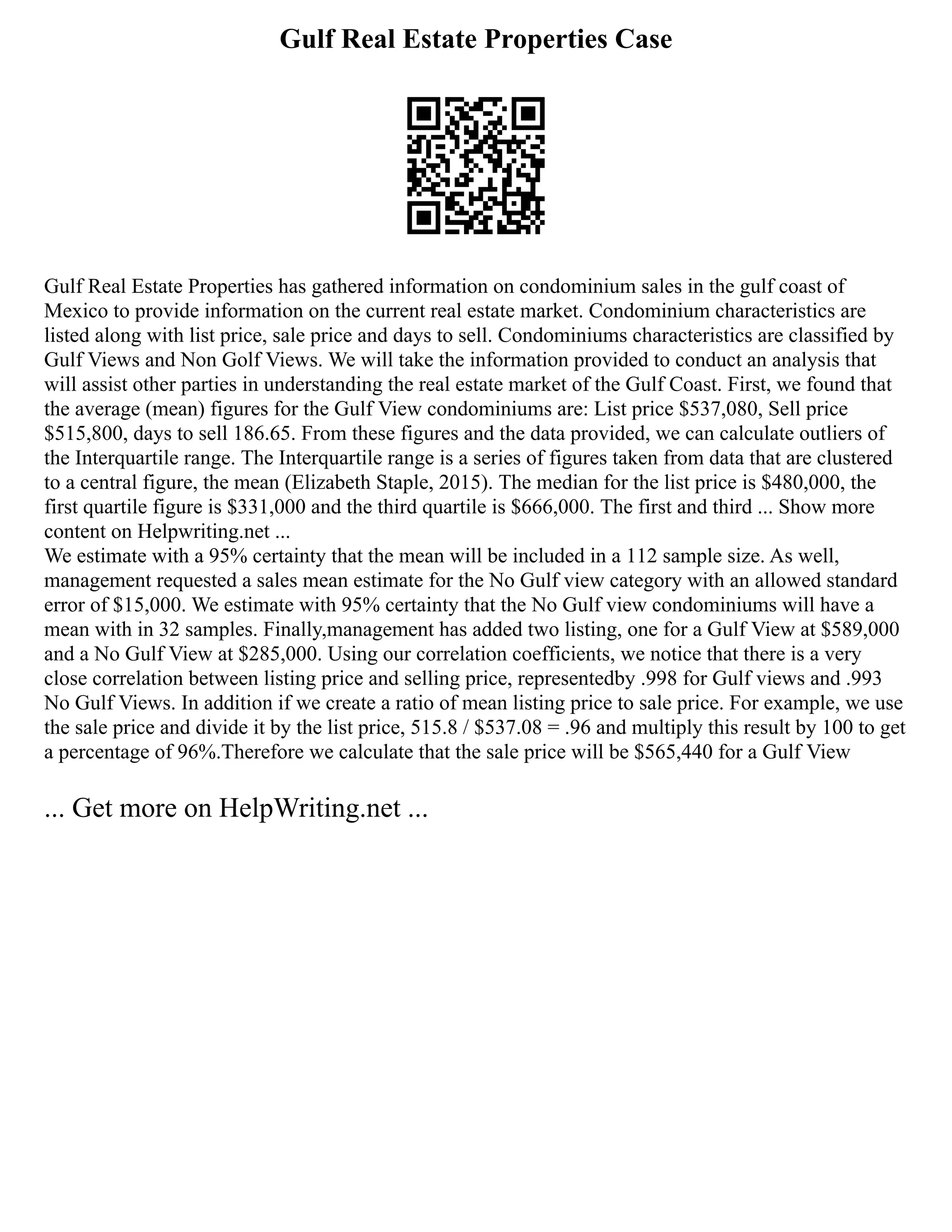 Gulf Real Estate Properties Case
Gulf Real Estate Properties has gathered information on condominium sales in the gulf coast of
Mexico to provide information on the current real estate market. Condominium characteristics are
listed along with list price, sale price and days to sell. Condominiums characteristics are classified by
Gulf Views and Non Golf Views. We will take the information provided to conduct an analysis that
will assist other parties in understanding the real estate market of the Gulf Coast. First, we found that
the average (mean) figures for the Gulf View condominiums are: List price $537,080, Sell price
$515,800, days to sell 186.65. From these figures and the data provided, we can calculate outliers of
the Interquartile range. The Interquartile range is a series of figures taken from data that are clustered
to a central figure, the mean (Elizabeth Staple, 2015). The median for the list price is $480,000, the
first quartile figure is $331,000 and the third quartile is $666,000. The first and third ... Show more
content on Helpwriting.net ...
We estimate with a 95% certainty that the mean will be included in a 112 sample size. As well,
management requested a sales mean estimate for the No Gulf view category with an allowed standard
error of $15,000. We estimate with 95% certainty that the No Gulf view condominiums will have a
mean with in 32 samples. Finally,management has added two listing, one for a Gulf View at $589,000
and a No Gulf View at $285,000. Using our correlation coefficients, we notice that there is a very
close correlation between listing price and selling price, representedby .998 for Gulf views and .993
No Gulf Views. In addition if we create a ratio of mean listing price to sale price. For example, we use
the sale price and divide it by the list price, 515.8 / $537.08 = .96 and multiply this result by 100 to get
a percentage of 96%.Therefore we calculate that the sale price will be $565,440 for a Gulf View
... Get more on HelpWriting.net ...
 