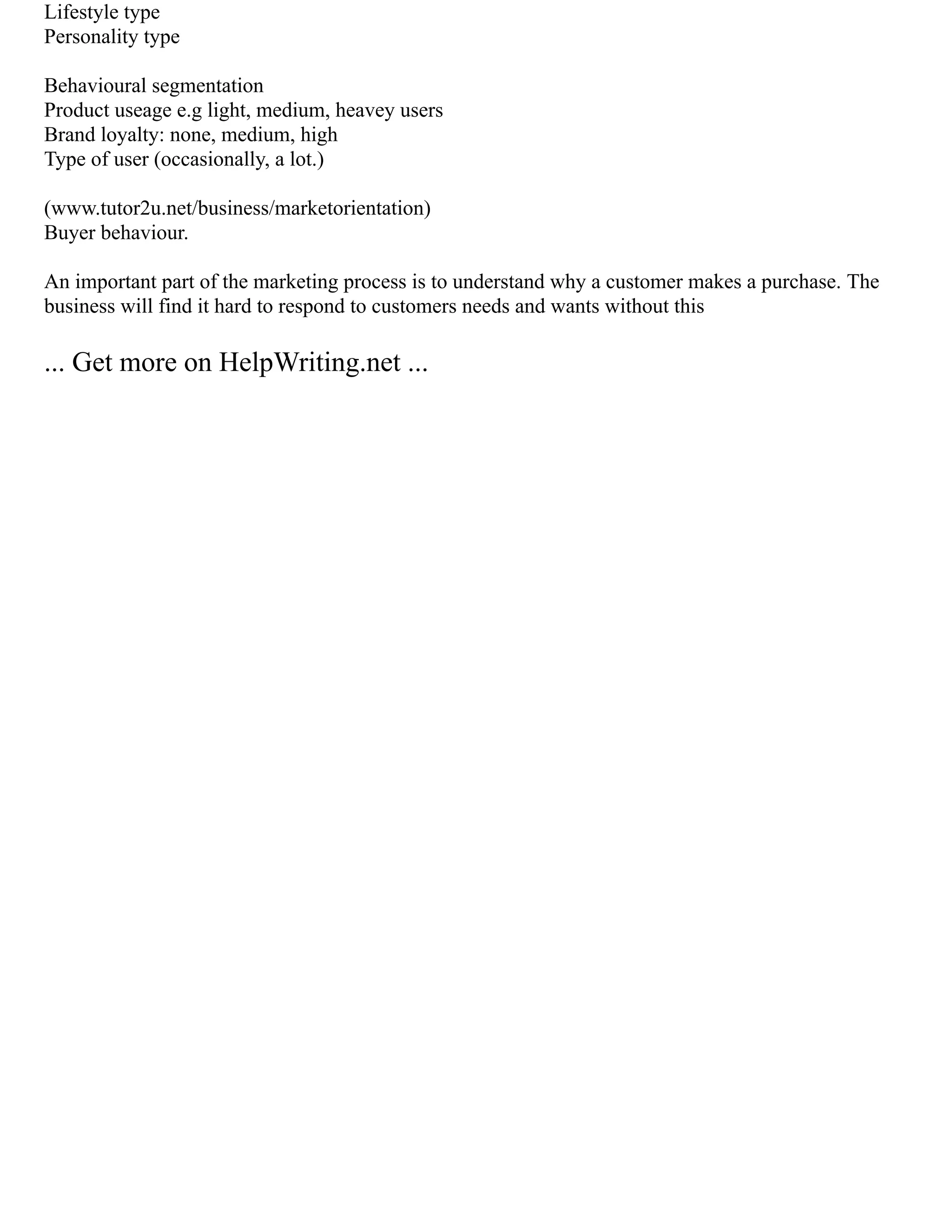 Lifestyle type
Personality type
Behavioural segmentation
Product useage e.g light, medium, heavey users
Brand loyalty: none, medium, high
Type of user (occasionally, a lot.)
(www.tutor2u.net/business/marketorientation)
Buyer behaviour.
An important part of the marketing process is to understand why a customer makes a purchase. The
business will find it hard to respond to customers needs and wants without this
... Get more on HelpWriting.net ...
 