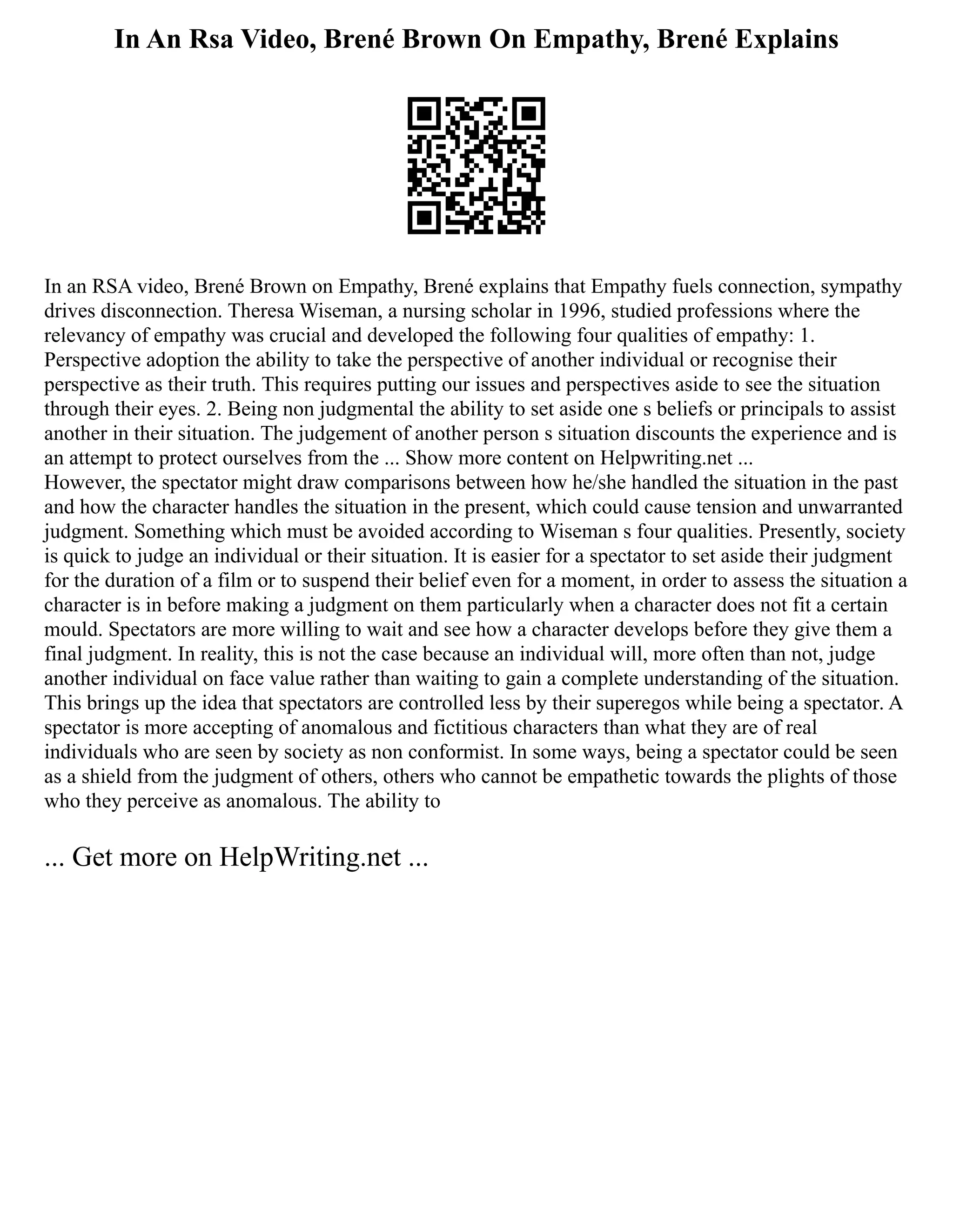 In An Rsa Video, Brené Brown On Empathy, Brené Explains
In an RSA video, Brené Brown on Empathy, Brené explains that Empathy fuels connection, sympathy
drives disconnection. Theresa Wiseman, a nursing scholar in 1996, studied professions where the
relevancy of empathy was crucial and developed the following four qualities of empathy: 1.
Perspective adoption the ability to take the perspective of another individual or recognise their
perspective as their truth. This requires putting our issues and perspectives aside to see the situation
through their eyes. 2. Being non judgmental the ability to set aside one s beliefs or principals to assist
another in their situation. The judgement of another person s situation discounts the experience and is
an attempt to protect ourselves from the ... Show more content on Helpwriting.net ...
However, the spectator might draw comparisons between how he/she handled the situation in the past
and how the character handles the situation in the present, which could cause tension and unwarranted
judgment. Something which must be avoided according to Wiseman s four qualities. Presently, society
is quick to judge an individual or their situation. It is easier for a spectator to set aside their judgment
for the duration of a film or to suspend their belief even for a moment, in order to assess the situation a
character is in before making a judgment on them particularly when a character does not fit a certain
mould. Spectators are more willing to wait and see how a character develops before they give them a
final judgment. In reality, this is not the case because an individual will, more often than not, judge
another individual on face value rather than waiting to gain a complete understanding of the situation.
This brings up the idea that spectators are controlled less by their superegos while being a spectator. A
spectator is more accepting of anomalous and fictitious characters than what they are of real
individuals who are seen by society as non conformist. In some ways, being a spectator could be seen
as a shield from the judgment of others, others who cannot be empathetic towards the plights of those
who they perceive as anomalous. The ability to
... Get more on HelpWriting.net ...
 