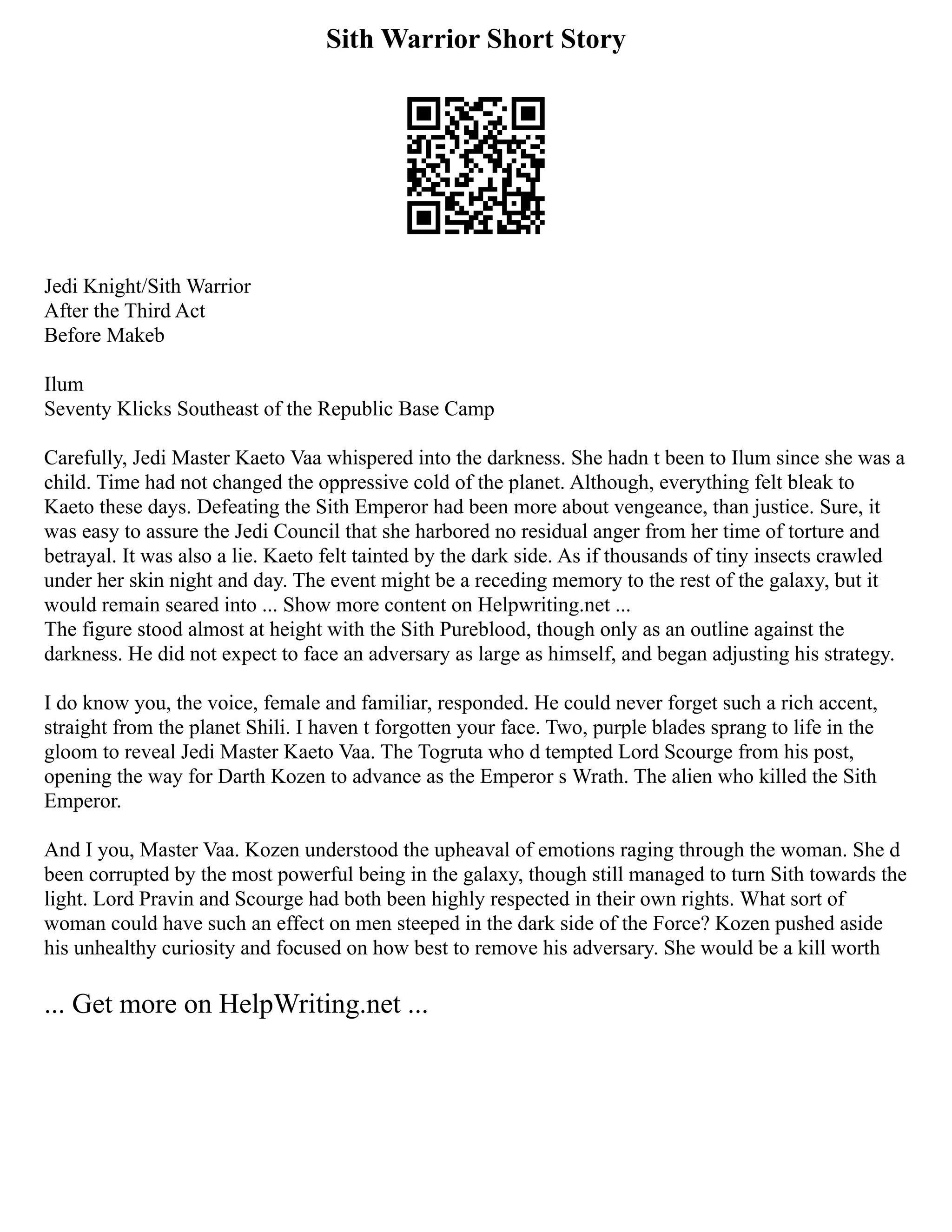 Sith Warrior Short Story
Jedi Knight/Sith Warrior
After the Third Act
Before Makeb
Ilum
Seventy Klicks Southeast of the Republic Base Camp
Carefully, Jedi Master Kaeto Vaa whispered into the darkness. She hadn t been to Ilum since she was a
child. Time had not changed the oppressive cold of the planet. Although, everything felt bleak to
Kaeto these days. Defeating the Sith Emperor had been more about vengeance, than justice. Sure, it
was easy to assure the Jedi Council that she harbored no residual anger from her time of torture and
betrayal. It was also a lie. Kaeto felt tainted by the dark side. As if thousands of tiny insects crawled
under her skin night and day. The event might be a receding memory to the rest of the galaxy, but it
would remain seared into ... Show more content on Helpwriting.net ...
The figure stood almost at height with the Sith Pureblood, though only as an outline against the
darkness. He did not expect to face an adversary as large as himself, and began adjusting his strategy.
I do know you, the voice, female and familiar, responded. He could never forget such a rich accent,
straight from the planet Shili. I haven t forgotten your face. Two, purple blades sprang to life in the
gloom to reveal Jedi Master Kaeto Vaa. The Togruta who d tempted Lord Scourge from his post,
opening the way for Darth Kozen to advance as the Emperor s Wrath. The alien who killed the Sith
Emperor.
And I you, Master Vaa. Kozen understood the upheaval of emotions raging through the woman. She d
been corrupted by the most powerful being in the galaxy, though still managed to turn Sith towards the
light. Lord Pravin and Scourge had both been highly respected in their own rights. What sort of
woman could have such an effect on men steeped in the dark side of the Force? Kozen pushed aside
his unhealthy curiosity and focused on how best to remove his adversary. She would be a kill worth
... Get more on HelpWriting.net ...
 