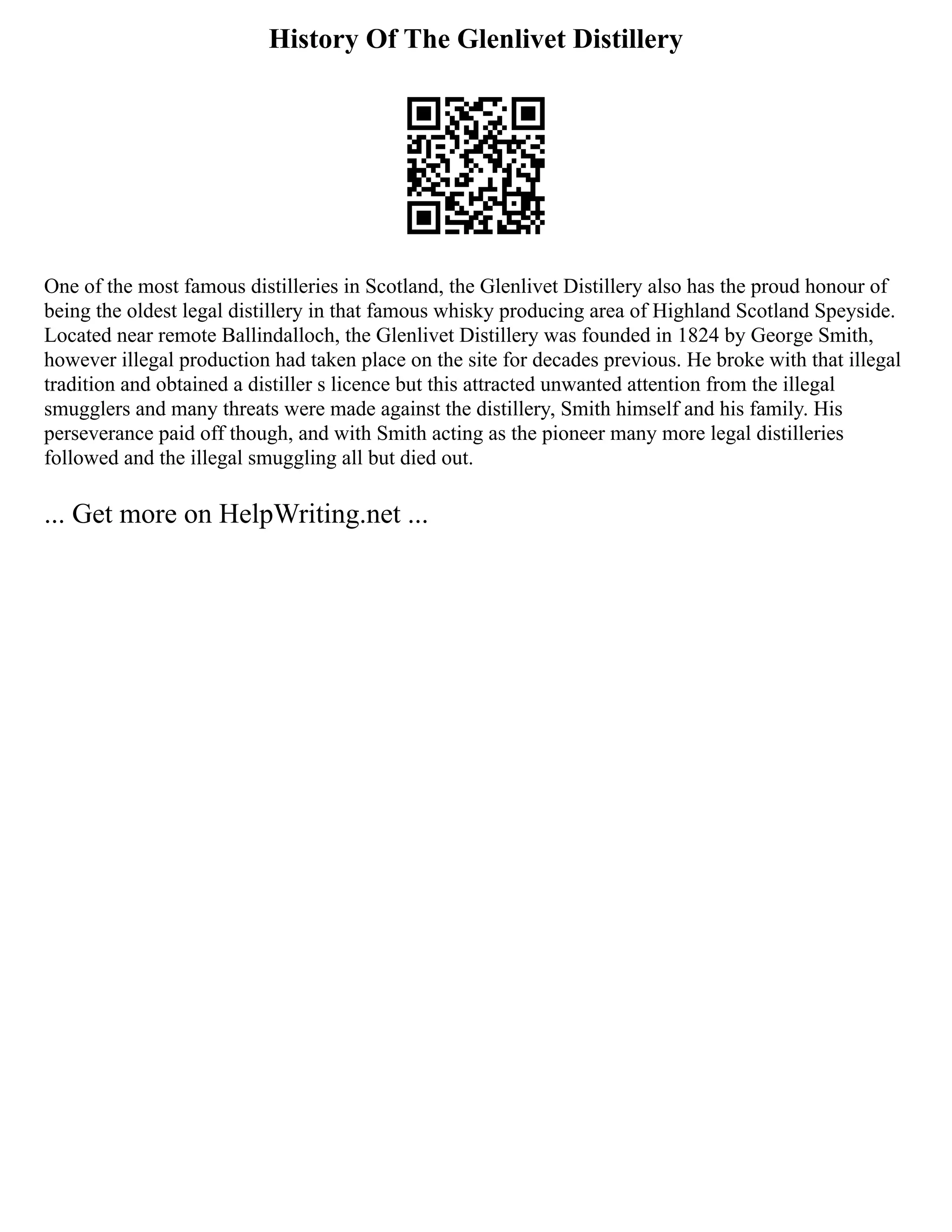 History Of The Glenlivet Distillery
One of the most famous distilleries in Scotland, the Glenlivet Distillery also has the proud honour of
being the oldest legal distillery in that famous whisky producing area of Highland Scotland Speyside.
Located near remote Ballindalloch, the Glenlivet Distillery was founded in 1824 by George Smith,
however illegal production had taken place on the site for decades previous. He broke with that illegal
tradition and obtained a distiller s licence but this attracted unwanted attention from the illegal
smugglers and many threats were made against the distillery, Smith himself and his family. His
perseverance paid off though, and with Smith acting as the pioneer many more legal distilleries
followed and the illegal smuggling all but died out.
... Get more on HelpWriting.net ...
 