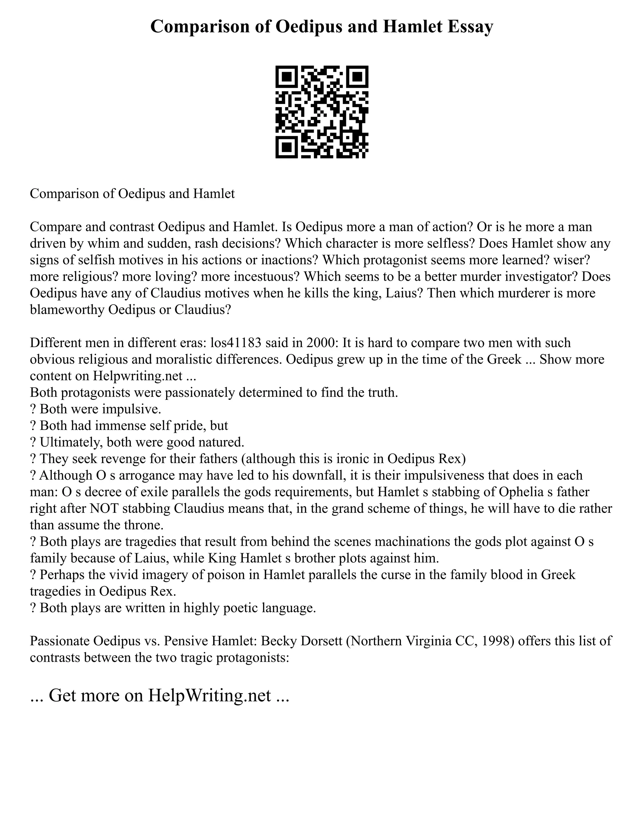Comparison of Oedipus and Hamlet Essay
Comparison of Oedipus and Hamlet
Compare and contrast Oedipus and Hamlet. Is Oedipus more a man of action? Or is he more a man
driven by whim and sudden, rash decisions? Which character is more selfless? Does Hamlet show any
signs of selfish motives in his actions or inactions? Which protagonist seems more learned? wiser?
more religious? more loving? more incestuous? Which seems to be a better murder investigator? Does
Oedipus have any of Claudius motives when he kills the king, Laius? Then which murderer is more
blameworthy Oedipus or Claudius?
Different men in different eras: los41183 said in 2000: It is hard to compare two men with such
obvious religious and moralistic differences. Oedipus grew up in the time of the Greek ... Show more
content on Helpwriting.net ...
Both protagonists were passionately determined to find the truth.
? Both were impulsive.
? Both had immense self pride, but
? Ultimately, both were good natured.
? They seek revenge for their fathers (although this is ironic in Oedipus Rex)
? Although O s arrogance may have led to his downfall, it is their impulsiveness that does in each
man: O s decree of exile parallels the gods requirements, but Hamlet s stabbing of Ophelia s father
right after NOT stabbing Claudius means that, in the grand scheme of things, he will have to die rather
than assume the throne.
? Both plays are tragedies that result from behind the scenes machinations the gods plot against O s
family because of Laius, while King Hamlet s brother plots against him.
? Perhaps the vivid imagery of poison in Hamlet parallels the curse in the family blood in Greek
tragedies in Oedipus Rex.
? Both plays are written in highly poetic language.
Passionate Oedipus vs. Pensive Hamlet: Becky Dorsett (Northern Virginia CC, 1998) offers this list of
contrasts between the two tragic protagonists:
... Get more on HelpWriting.net ...
 