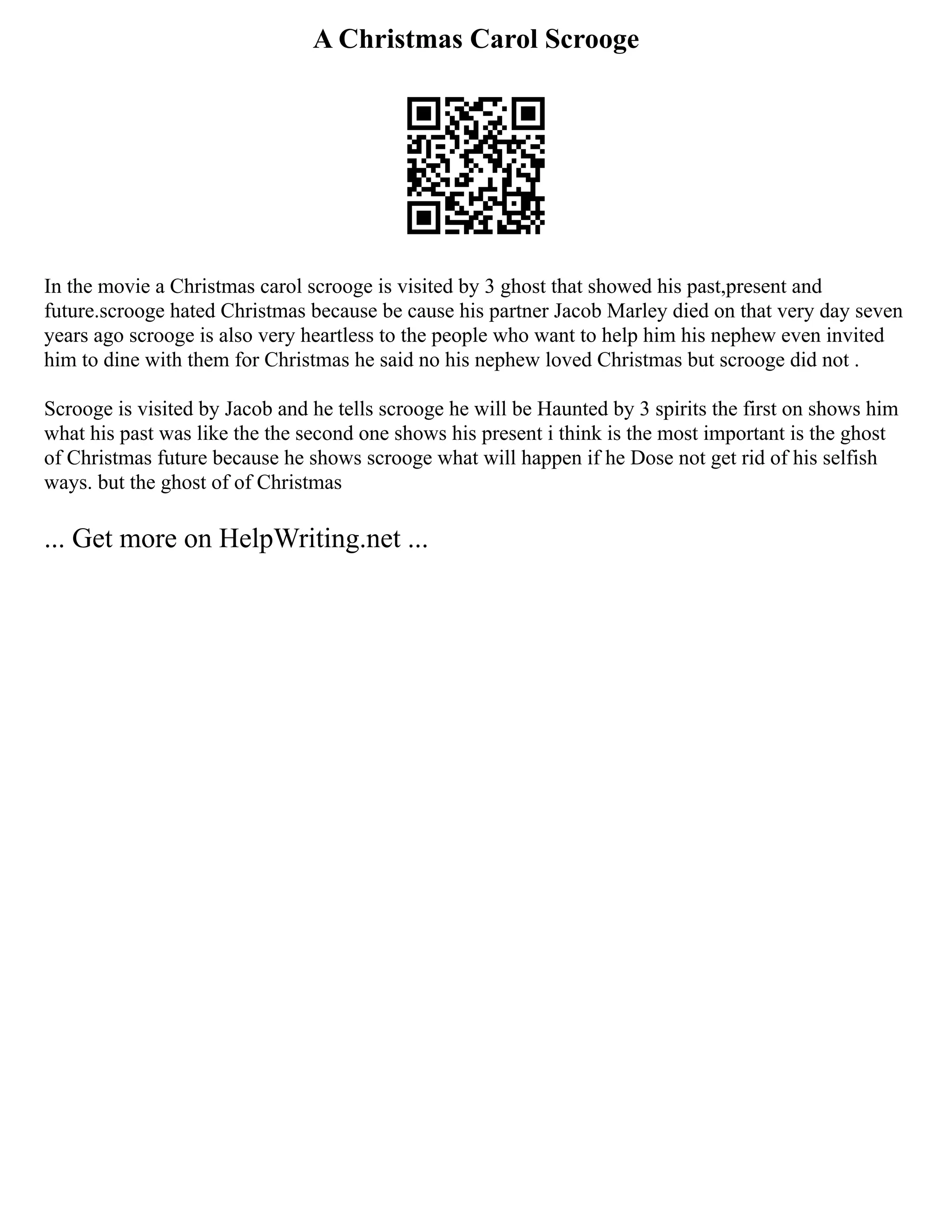 A Christmas Carol Scrooge
In the movie a Christmas carol scrooge is visited by 3 ghost that showed his past,present and
future.scrooge hated Christmas because be cause his partner Jacob Marley died on that very day seven
years ago scrooge is also very heartless to the people who want to help him his nephew even invited
him to dine with them for Christmas he said no his nephew loved Christmas but scrooge did not .
Scrooge is visited by Jacob and he tells scrooge he will be Haunted by 3 spirits the first on shows him
what his past was like the the second one shows his present i think is the most important is the ghost
of Christmas future because he shows scrooge what will happen if he Dose not get rid of his selfish
ways. but the ghost of of Christmas
... Get more on HelpWriting.net ...
 