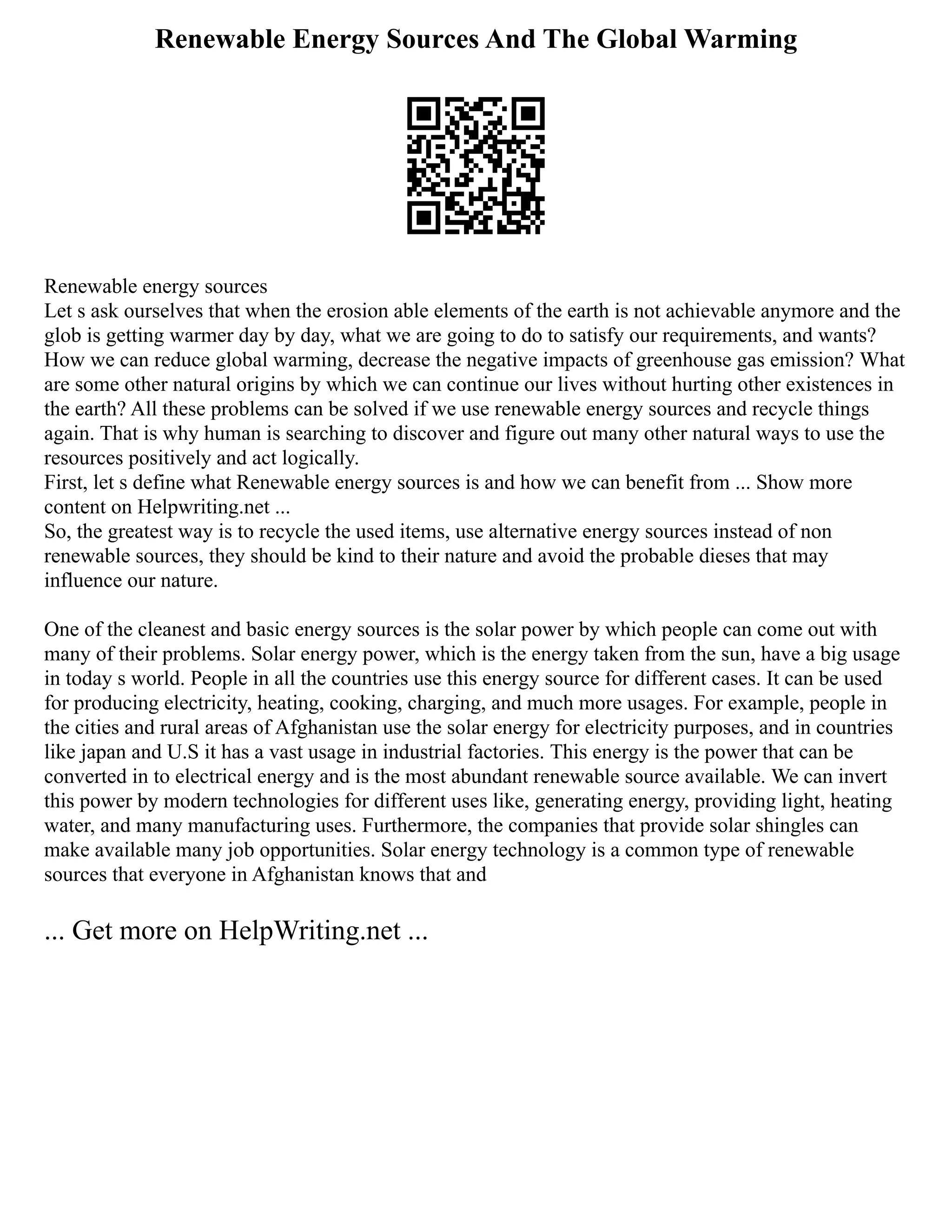 Renewable Energy Sources And The Global Warming
Renewable energy sources
Let s ask ourselves that when the erosion able elements of the earth is not achievable anymore and the
glob is getting warmer day by day, what we are going to do to satisfy our requirements, and wants?
How we can reduce global warming, decrease the negative impacts of greenhouse gas emission? What
are some other natural origins by which we can continue our lives without hurting other existences in
the earth? All these problems can be solved if we use renewable energy sources and recycle things
again. That is why human is searching to discover and figure out many other natural ways to use the
resources positively and act logically.
First, let s define what Renewable energy sources is and how we can benefit from ... Show more
content on Helpwriting.net ...
So, the greatest way is to recycle the used items, use alternative energy sources instead of non
renewable sources, they should be kind to their nature and avoid the probable dieses that may
influence our nature.
One of the cleanest and basic energy sources is the solar power by which people can come out with
many of their problems. Solar energy power, which is the energy taken from the sun, have a big usage
in today s world. People in all the countries use this energy source for different cases. It can be used
for producing electricity, heating, cooking, charging, and much more usages. For example, people in
the cities and rural areas of Afghanistan use the solar energy for electricity purposes, and in countries
like japan and U.S it has a vast usage in industrial factories. This energy is the power that can be
converted in to electrical energy and is the most abundant renewable source available. We can invert
this power by modern technologies for different uses like, generating energy, providing light, heating
water, and many manufacturing uses. Furthermore, the companies that provide solar shingles can
make available many job opportunities. Solar energy technology is a common type of renewable
sources that everyone in Afghanistan knows that and
... Get more on HelpWriting.net ...
 