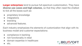 Larger enterprises tend to pursue full-spectrum customization. They have
diverse use cases and high volumes, so that they often need the chatbot
to tick all the boxes such as:
● proprietary knowledge
● integrations
● branding
● advanced features.
Each industry emphasizes the elements of customization that align with its
business model and customer expectations:
● compliance in banking
● rich functionality in retail
● domain expertise in healthcare
● etc.
 
