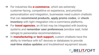 ➔ For industries like e-commerce, which are extremely
customer-facing, competitive on experience, and prioritize
personalization and integration, businesses need custom chatbots
that can recommend products, apply promo codes, or check
inventory with tight integration into e-commerce platforms.
➔ For travel agencies, an AI bot may be integrated with booking
systems and remember user preferences (window seat, hotel
ratings) to personalize recommendations.
➔ In manufacturing or tech support, custom chatbots have the
ability to interface with IoT devices or databases to provide
real-time status updates and troubleshoot equipment issues.
 