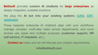 Belitsoft provides custom AI chatbots for large enterprises as
deeply integrated, scalable solutions.
We plug the AI bot into your existing systems (CRM, ERP,
databases).
These bespoke enterprise AI chatbots align with your workﬂows,
manage complex, multi-step tasks across departments, and cover
diverse use cases and multiple purposes (customer support, HR
self-service, IT helpdesk, etc.).
Contact us today and we will discuss your project requirements.
info@belitsoft.com
 