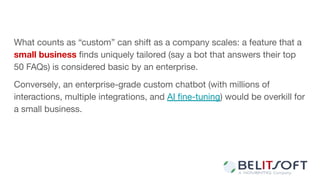 What counts as “custom” can shift as a company scales: a feature that a
small business ﬁnds uniquely tailored (say a bot that answers their top
50 FAQs) is considered basic by an enterprise.
Conversely, an enterprise-grade custom chatbot (with millions of
interactions, multiple integrations, and AI ﬁne-tuning) would be overkill for
a small business.
 