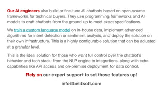 Our AI engineers also build or ﬁne-tune AI chatbots based on open-source
frameworks for technical buyers. They use programming frameworks and AI
models to craft chatbots from the ground up to meet exact speciﬁcations.
We train a custom language model on in-house data, implement advanced
algorithms for intent detection or sentiment analysis, and deploy the solution on
their own infrastructure. This is a highly conﬁgurable solution that can be adjusted
at a granular level.
This is the ideal solution for those who want full control over the chatbot’s
behavior and tech stack: from the NLP engine to integrations, along with extra
capabilities like API access and on-premise deployment for data control.
Rely on our expert support to set those features up!
info@belitsoft.com
 