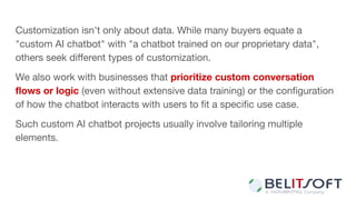 Customization isn’t only about data. While many buyers equate a
"custom AI chatbot" with "a chatbot trained on our proprietary data",
others seek diﬀerent types of customization.
We also work with businesses that prioritize custom conversation
ﬂows or logic (even without extensive data training) or the conﬁguration
of how the chatbot interacts with users to ﬁt a speciﬁc use case.
Such custom AI chatbot projects usually involve tailoring multiple
elements.
 