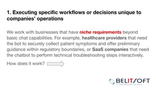 1. Executing speciﬁc workﬂows or decisions unique to
companies’ operations
We work with businesses that have niche requirements beyond
basic chat capabilities. For example, healthcare providers that need
the bot to securely collect patient symptoms and oﬀer preliminary
guidance within regulatory boundaries, or SaaS companies that need
the chatbot to perform technical troubleshooting steps interactively.
How does it work?
 