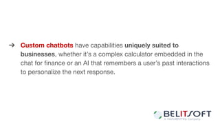 ➔ Custom chatbots have capabilities uniquely suited to
businesses, whether it’s a complex calculator embedded in the
chat for ﬁnance or an AI that remembers a user’s past interactions
to personalize the next response.
 