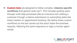➔ Custom bots are designed to follow complex, industry-speciﬁc
workﬂows that generic bots can’t. This includes guiding users
through multi-step processes (like an insurance bot walking a
customer through a claims submission) or automating tasks like
ticket creation or appointment booking. We deﬁne these custom
workﬂows so the bot carries out the exact tasks the business
requires, following the same sequence or logic a human agent
would.
 
