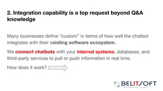 2. Integration capability is a top request beyond Q&A
knowledge
Many businesses deﬁne “custom” in terms of how well the chatbot
integrates with their existing software ecosystem.
We connect chatbots with your internal systems, databases, and
third-party services to pull or push information in real time.
How does it work?
 