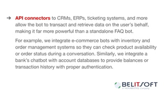 ➔ API connectors to CRMs, ERPs, ticketing systems, and more
allow the bot to transact and retrieve data on the user’s behalf,
making it far more powerful than a standalone FAQ bot.
For example, we integrate e-commerce bots with inventory and
order management systems so they can check product availability
or order status during a conversation. Similarly, we integrate a
bank’s chatbot with account databases to provide balances or
transaction history with proper authentication.
 