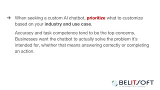 ➔ When seeking a custom AI chatbot, prioritize what to customize
based on your industry and use case.
Accuracy and task competence tend to be the top concerns.
Businesses want the chatbot to actually solve the problem it’s
intended for, whether that means answering correctly or completing
an action.
 