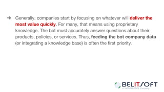 ➔ Generally, companies start by focusing on whatever will deliver the
most value quickly. For many, that means using proprietary
knowledge. The bot must accurately answer questions about their
products, policies, or services. Thus, feeding the bot company data
(or integrating a knowledge base) is often the ﬁrst priority.
 