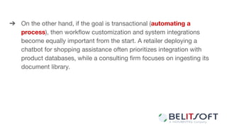 ➔ On the other hand, if the goal is transactional (automating a
process), then workﬂow customization and system integrations
become equally important from the start. A retailer deploying a
chatbot for shopping assistance often prioritizes integration with
product databases, while a consulting ﬁrm focuses on ingesting its
document library.
 