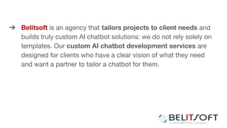 ➔ Belitsoft is an agency that tailors projects to client needs and
builds truly custom AI chatbot solutions: we do not rely solely on
templates. Our custom AI chatbot development services are
designed for clients who have a clear vision of what they need
and want a partner to tailor a chatbot for them.
 