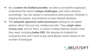 ➔ As a custom AI chatbot provider, we take a consultative approach,
understand the client’s unique challenges, and craft a solution
accordingly. You can expect a consultative sales process, ﬂexibility in
scoping the project, and evidence of past tailored solutions.
➔ This bespoke approach suits businesses looking for an expert
partner rather than just any chatbot provider. They weigh value
versus cost, and for them, a custom chatbot delivers exactly what
they need, including better ROI. We develop AI chatbots for
companies that don't want to pay extra $$ per month based on the
number of dialogues.
 