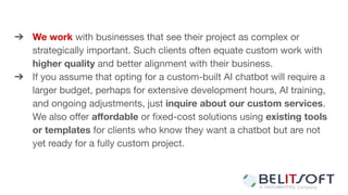 ➔ We work with businesses that see their project as complex or
strategically important. Such clients often equate custom work with
higher quality and better alignment with their business.
➔ If you assume that opting for a custom-built AI chatbot will require a
larger budget, perhaps for extensive development hours, AI training,
and ongoing adjustments, just inquire about our custom services.
We also oﬀer aﬀordable or ﬁxed-cost solutions using existing tools
or templates for clients who know they want a chatbot but are not
yet ready for a fully custom project.
 