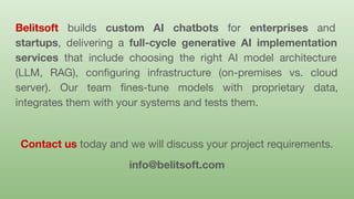 Belitsoft builds custom AI chatbots for enterprises and
startups, delivering a full-cycle generative AI implementation
services that include choosing the right AI model architecture
(LLM, RAG), conﬁguring infrastructure (on-premises vs. cloud
server). Our team ﬁnes-tune models with proprietary data,
integrates them with your systems and tests them.
Contact us today and we will discuss your project requirements.
info@belitsoft.com
 