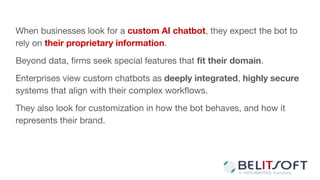 When businesses look for a custom AI chatbot, they expect the bot to
rely on their proprietary information.
Beyond data, ﬁrms seek special features that ﬁt their domain.
Enterprises view custom chatbots as deeply integrated, highly secure
systems that align with their complex workﬂows.
They also look for customization in how the bot behaves, and how it
represents their brand.
 