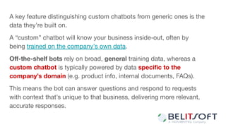 A key feature distinguishing custom chatbots from generic ones is the
data they’re built on.
A “custom” chatbot will know your business inside-out, often by
being trained on the company’s own data.
Oﬀ-the-shelf bots rely on broad, general training data, whereas a
custom chatbot is typically powered by data speciﬁc to the
company’s domain (e.g. product info, internal documents, FAQs).
This means the bot can answer questions and respond to requests
with context that’s unique to that business, delivering more relevant,
accurate responses.
 