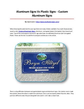 Aluminum Signs Vs Plastic Signs - Custom
Aluminum Signs
_____________________________________________________________________________________
By Jason Lasm - http://www.multicolorsigns.com/
When choosing the substrate for your sign there are many choices available. You could choose plastic,
wood, acrylic, Custom Aluminum Signs aluminum, corrugated plastic (Corroplast), foam board and
more. Two of the most popular choices for sign substrates are definitely Aluminum and Corrugated
Plastic. These are the two I would like to compare and discuss in this article.
There is a big difference between corrugated plastic signs and aluminum signs. For starters one is made
from plastic where the other is made from aluminum. One is not necessarily better than the other. They
just have different areas they are designed to be used in. Let's take a closer look.
 