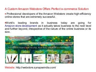 A Custom Amazon Webstore Offers Perfect e-commerce Solution
Professional developers of the Amazon Webstore create high-efficiency
online stores that are extremely successful.
World’s leading brands in business today are going for
Amazon store development as it actually takes business to the next level
and further beyond, irrespective of the nature of the online business or its
size.

Website: http://webstore.synapseindia.com/

 