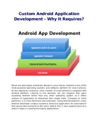 Custom Android Application
  Development - Why It Requires?




We all are well-aware of Android. Based on Linux Kernel, Android is one of the
most-accepted operating systems and software platform for smart phones.
As the popularity increases, more number of smart-phones is equipped with
Android platform. Looking to the demand, we can imagine that users
accepting Android rather than any other operating system as it offers
millions of application to download from Apple store. Compare to other
platforms, it is more dominant and automatic. Using Android platform, many
Android Developer creates numerous attractive application for smart-phone
that serves best outcome to the users. Add to this, it also supports Java as a
result it helps in creating third party applications.
 