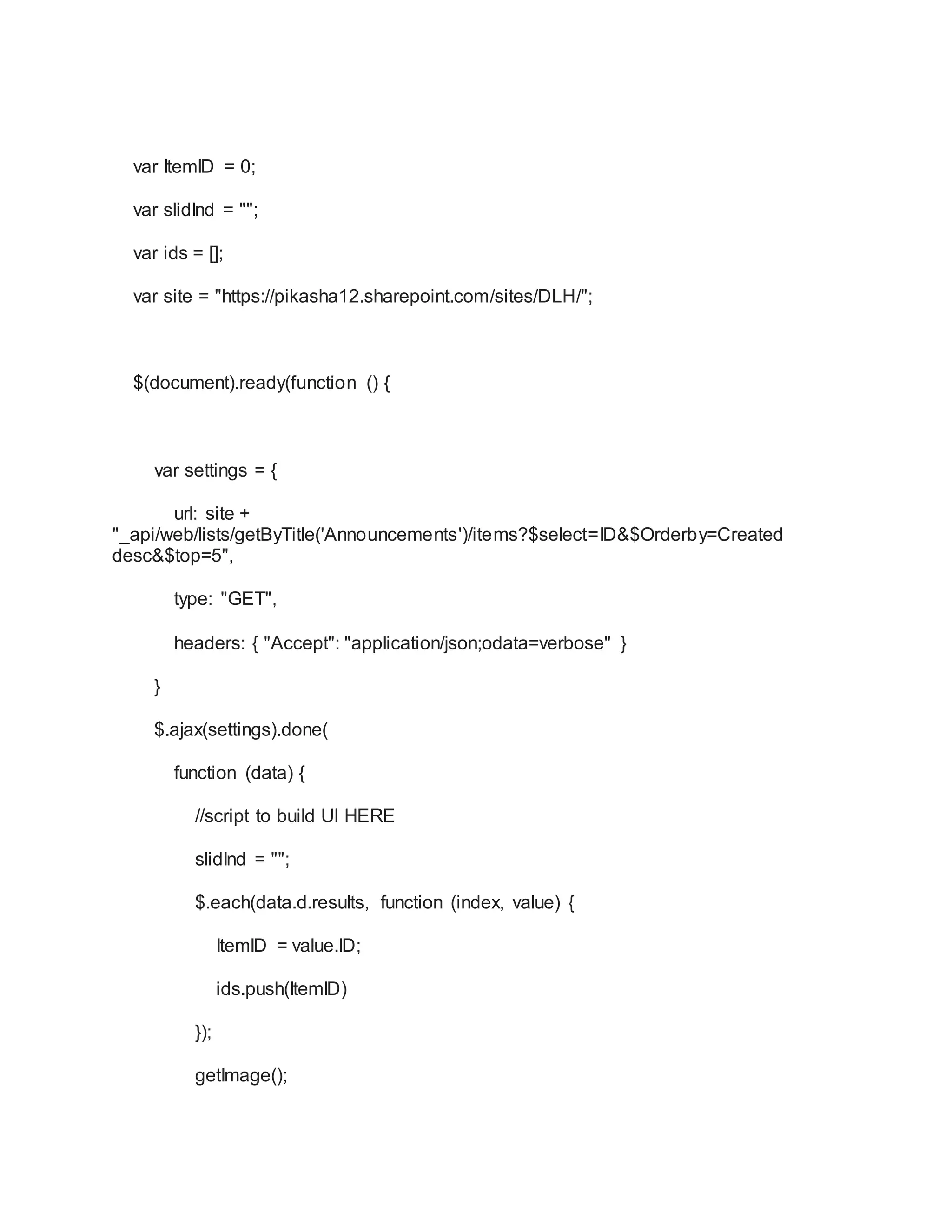 var ItemID = 0;
var slidInd = "";
var ids = [];
var site = "https://pikasha12.sharepoint.com/sites/DLH/";
$(document).ready(function () {
var settings = {
url: site +
"_api/web/lists/getByTitle('Announcements')/items?$select=ID&$Orderby=Created
desc&$top=5",
type: "GET",
headers: { "Accept": "application/json;odata=verbose" }
}
$.ajax(settings).done(
function (data) {
//script to build UI HERE
slidInd = "";
$.each(data.d.results, function (index, value) {
ItemID = value.ID;
ids.push(ItemID)
});
getImage();
 