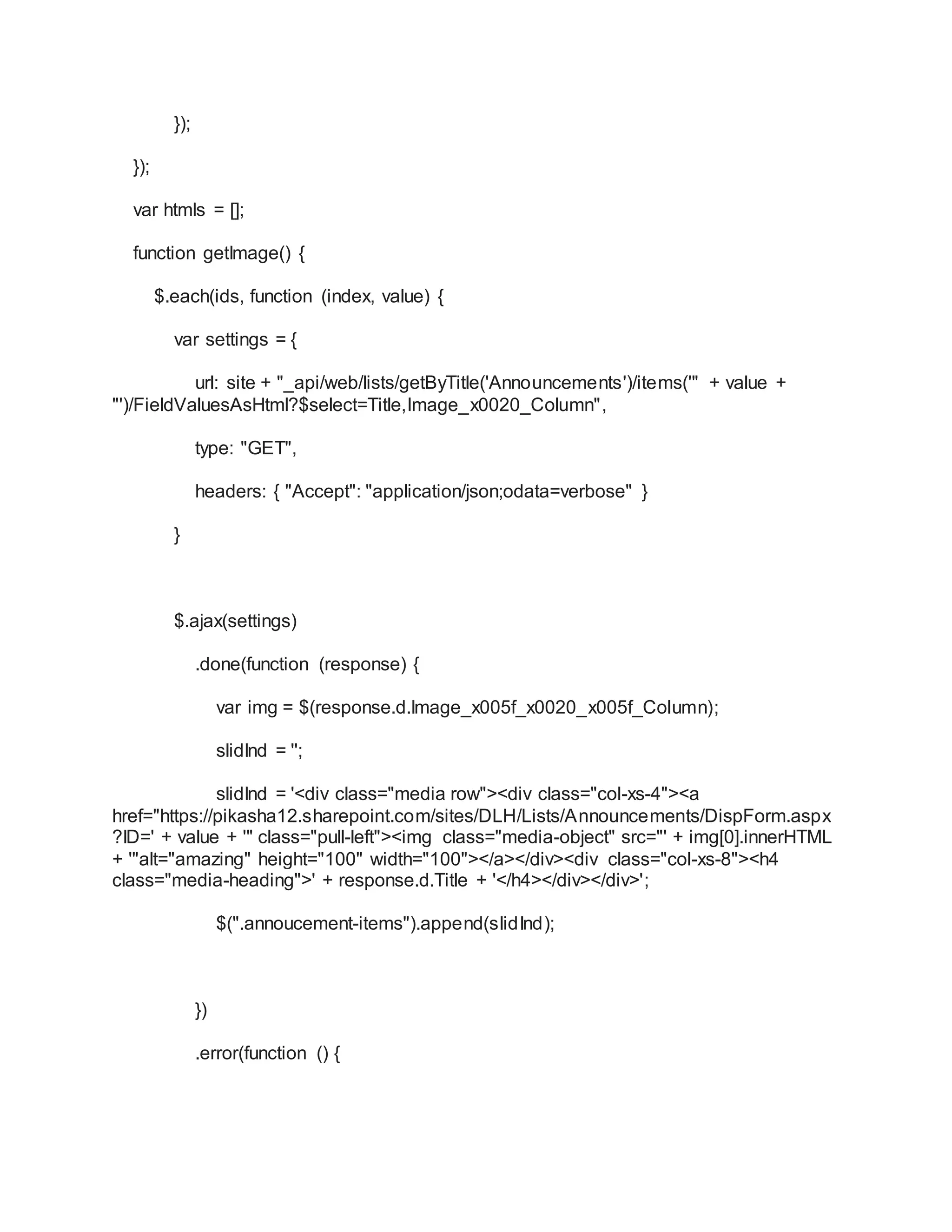 });
});
var htmls = [];
function getImage() {
$.each(ids, function (index, value) {
var settings = {
url: site + "_api/web/lists/getByTitle('Announcements')/items('" + value +
"')/FieldValuesAsHtml?$select=Title,Image_x0020_Column",
type: "GET",
headers: { "Accept": "application/json;odata=verbose" }
}
$.ajax(settings)
.done(function (response) {
var img = $(response.d.Image_x005f_x0020_x005f_Column);
slidInd = '';
slidInd = '<div class="media row"><div class="col-xs-4"><a
href="https://pikasha12.sharepoint.com/sites/DLH/Lists/Announcements/DispForm.aspx
?ID=' + value + '" class="pull-left"><img class="media-object" src="' + img[0].innerHTML
+ '"alt="amazing" height="100" width="100"></a></div><div class="col-xs-8"><h4
class="media-heading">' + response.d.Title + '</h4></div></div>';
$(".annoucement-items").append(slidInd);
})
.error(function () {
 