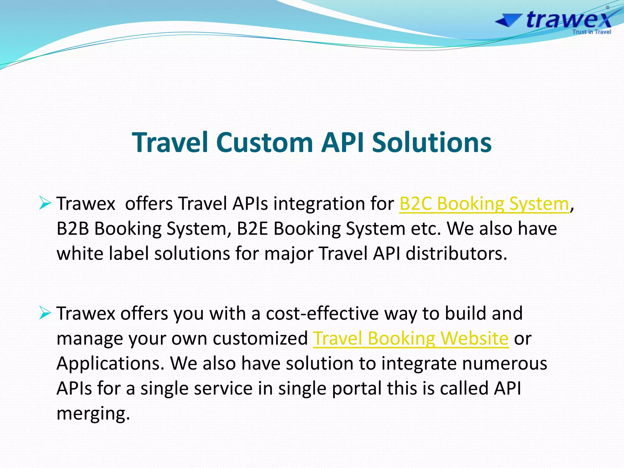 Travel Custom API Solutions
 Trawex offers Travel APIs integration for B2C Booking System,
B2B Booking System, B2E Booking System etc. We also have
white label solutions for major Travel API distributors.
 Trawex offers you with a cost-effective way to build and
manage your own customized Travel Booking Website or
Applications. We also have solution to integrate numerous
APIs for a single service in single portal this is called API
merging.
 