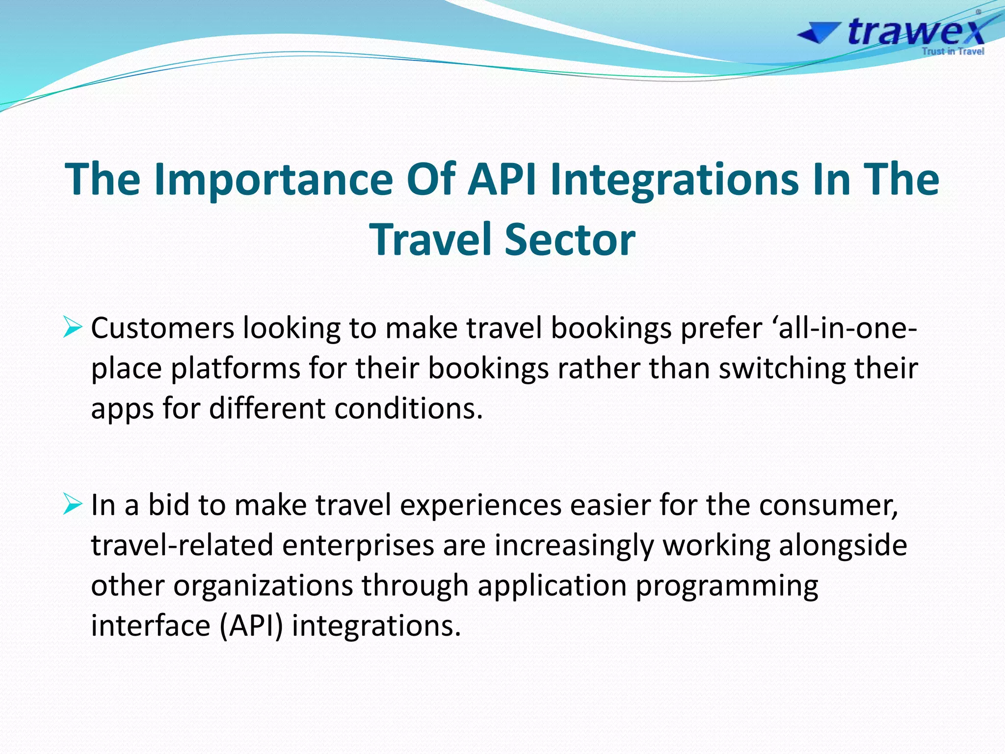 The Importance Of API Integrations In The
Travel Sector
 Customers looking to make travel bookings prefer ‘all-in-one-
place platforms for their bookings rather than switching their
apps for different conditions.
 In a bid to make travel experiences easier for the consumer,
travel-related enterprises are increasingly working alongside
other organizations through application programming
interface (API) integrations.
 