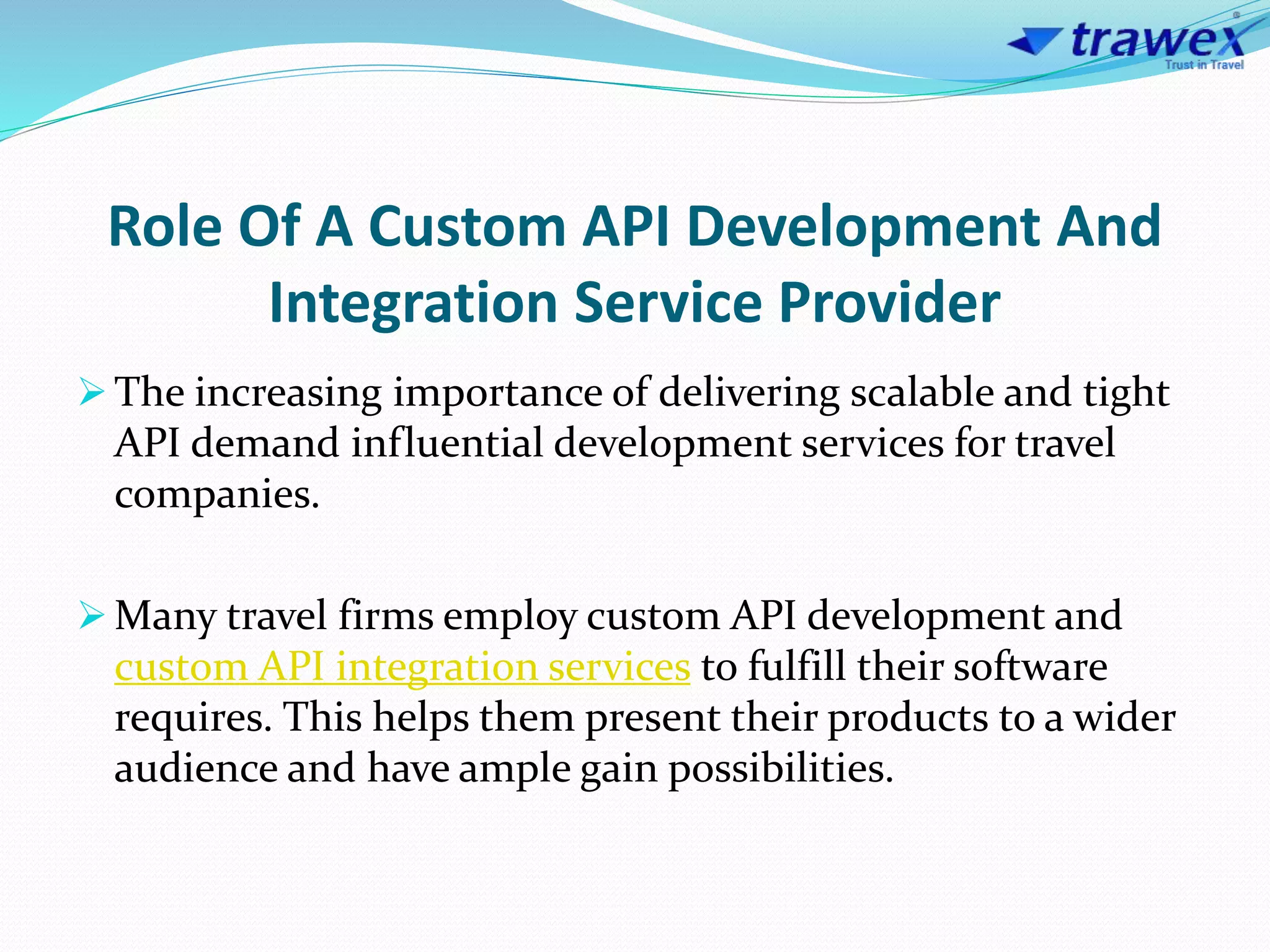 Role Of A Custom API Development And
Integration Service Provider
 The increasing importance of delivering scalable and tight
API demand influential development services for travel
companies.
 Many travel firms employ custom API development and
custom API integration services to fulfill their software
requires. This helps them present their products to a wider
audience and have ample gain possibilities.
 